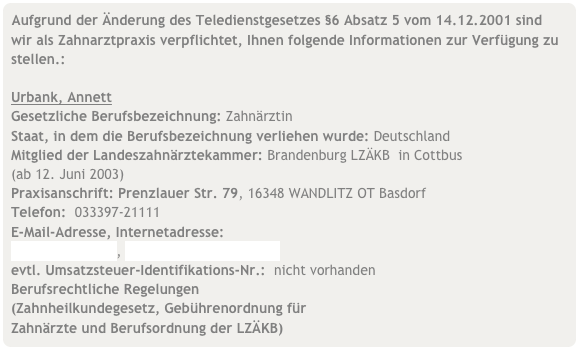 Aufgrund der Änderung des Teledienstgesetzes §6 Absatz 5 vom 14.12.2001 sind wir als Zahnarztpraxis verpflichtet, Ihnen folgende Informationen zur Verfügung zu stellen.:

Urbank, Annett
Gesetzliche Berufsbezeichnung: Zahnärztin
Staat, in dem die Berufsbezeichnung verliehen wurde: Deutschland
Mitglied der Landeszahnärztekammer: Brandenburg LZÄKB  in Cottbus  (ab 12. Juni 2003)
Praxisanschrift: Prenzlauer Str. 79, 16348 WANDLITZ OT Basdorf
Telefon:  033397-21111
E-Mail-Adresse, Internetadresse: 
urbank@gmx.net, www.praxis-wandlitz.de
evtl. Umsatzsteuer-Identifikations-Nr.:  nicht vorhanden
Berufsrechtliche Regelungen     (Zahnheilkundegesetz, Gebührenordnung für     Zahnärzte und Berufsordnung der LZÄKB)  
über folgenden Link: Seiten der LZÄKB:  www.lzkb.de